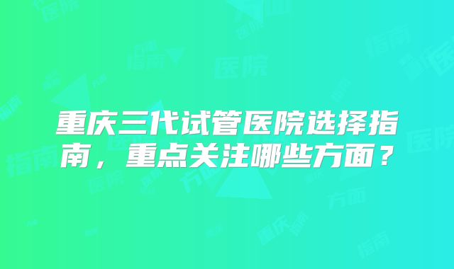 重庆三代试管医院选择指南，重点关注哪些方面？