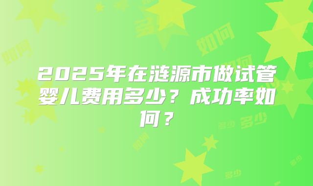 2025年在涟源市做试管婴儿费用多少？成功率如何？
