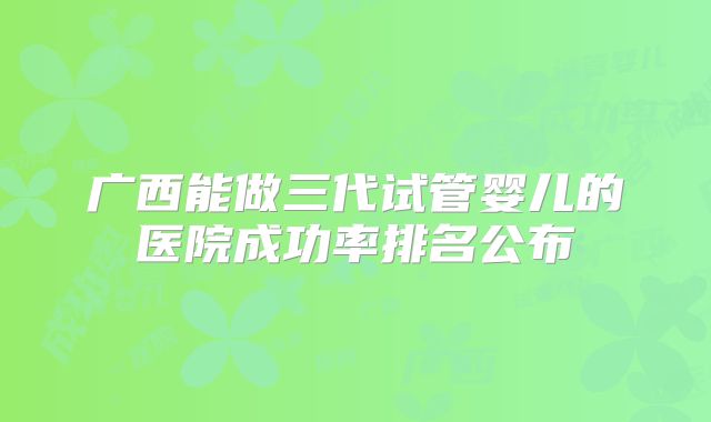 广西能做三代试管婴儿的医院成功率排名公布