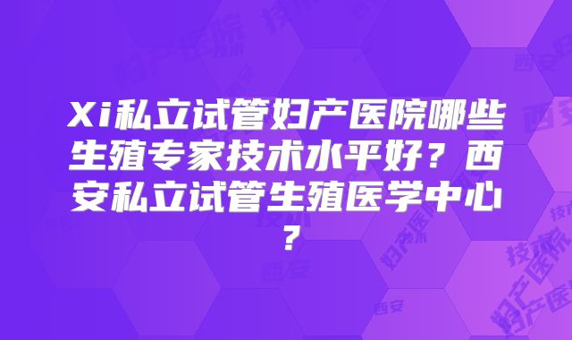 Xi私立试管妇产医院哪些生殖专家技术水平好？西安私立试管生殖医学中心？