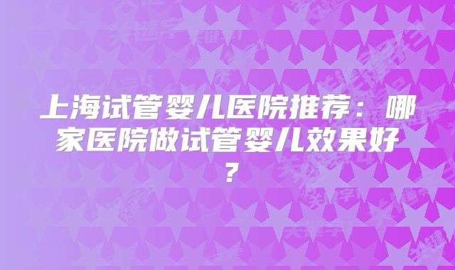 上海试管婴儿医院推荐：哪家医院做试管婴儿效果好？
