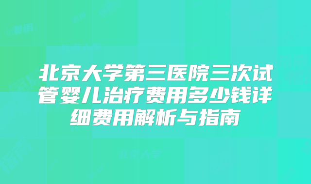 北京大学第三医院三次试管婴儿治疗费用多少钱详细费用解析与指南