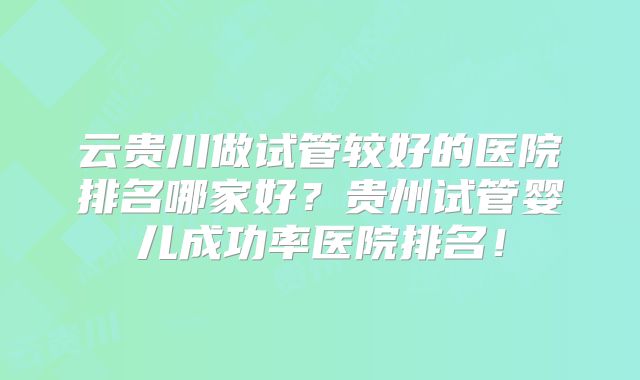云贵川做试管较好的医院排名哪家好？贵州试管婴儿成功率医院排名！