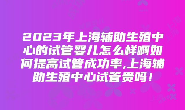 2023年上海辅助生殖中心的试管婴儿怎么样啊如何提高试管成功率,上海辅助生殖中心试管贵吗！