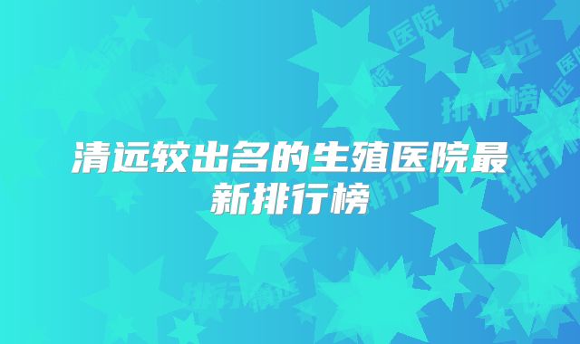 清远较出名的生殖医院最新排行榜