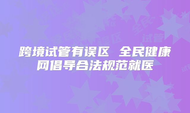 跨境试管有误区 全民健康网倡导合法规范就医