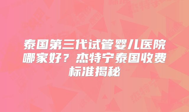 泰国第三代试管婴儿医院哪家好?杰特宁泰国收费标准揭秘