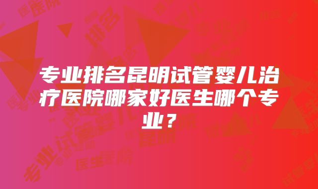 专业排名昆明试管婴儿治疗医院哪家好医生哪个专业？