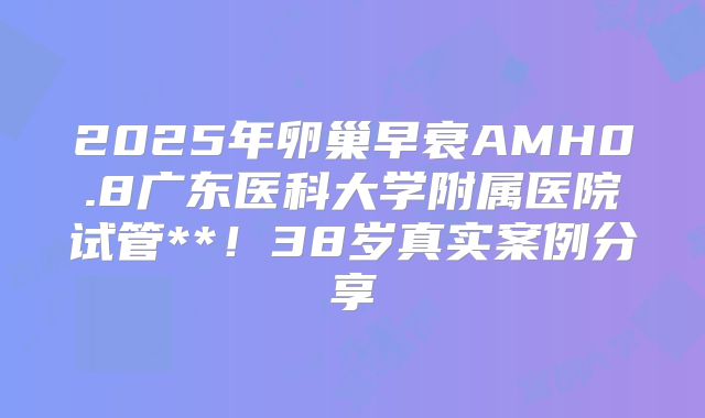 2025年卵巢早衰AMH0.8广东医科大学附属医院试管**！38岁真实案例分享