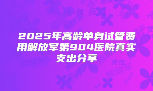 2025年高龄单身试管费用解放军第904医院真实支出分享