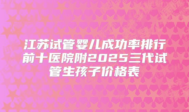 江苏试管婴儿成功率排行前十医院附2025三代试管生孩子价格表