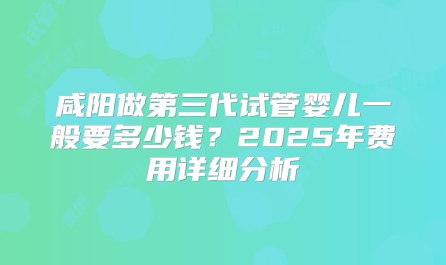 咸阳做第三代试管婴儿一般要多少钱？2025年费用详细分析