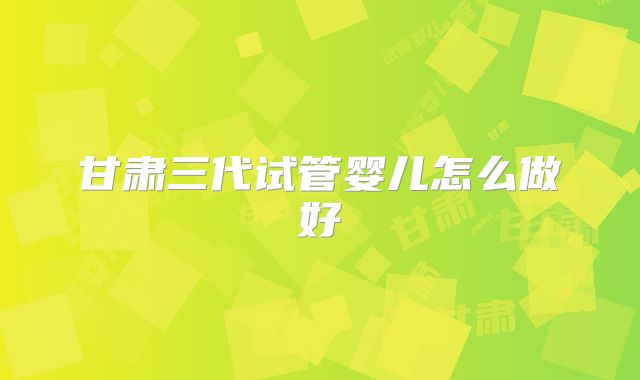 甘肃三代试管婴儿怎么做好