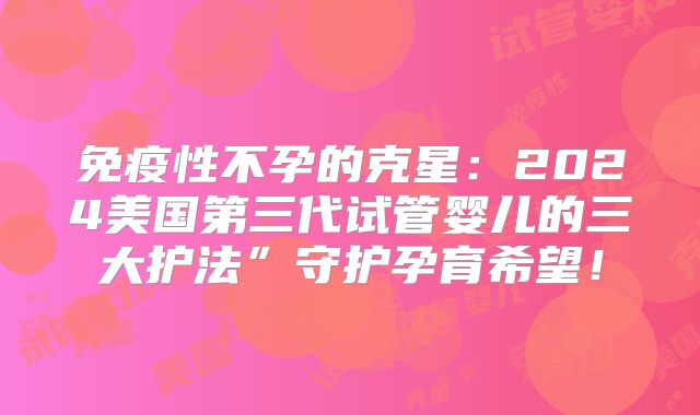 免疫性不孕的克星：2024美国第三代试管婴儿的三大护法”守护孕育希望！