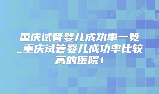 重庆试管婴儿成功率一览_重庆试管婴儿成功率比较高的医院！