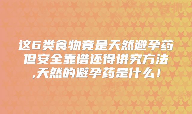 这6类食物竟是天然避孕药但安全靠谱还得讲究方法,天然的避孕药是什么!