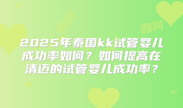 2025年泰国kk试管婴儿成功率如何？如何提高在清迈的试管婴儿成功率？