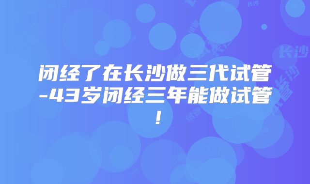 闭经了在长沙做三代试管-43岁闭经三年能做试管！