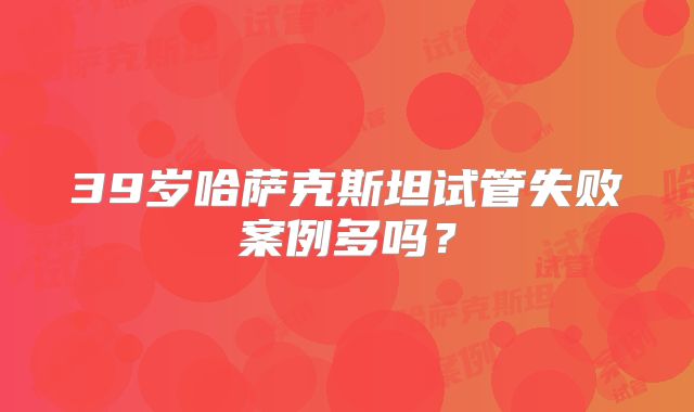 39岁哈萨克斯坦试管失败案例多吗?