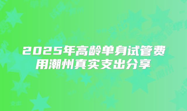 2025年高龄单身试管费用潮州真实支出分享