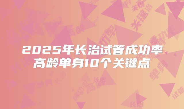 2025年长治试管成功率高龄单身10个关键点