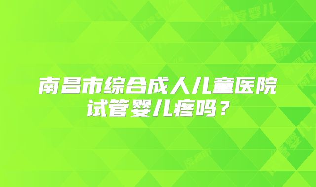 南昌市综合成人儿童医院试管婴儿疼吗?