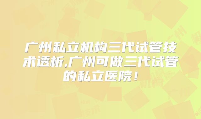 广州私立机构三代试管技术透析,广州可做三代试管的私立医院!