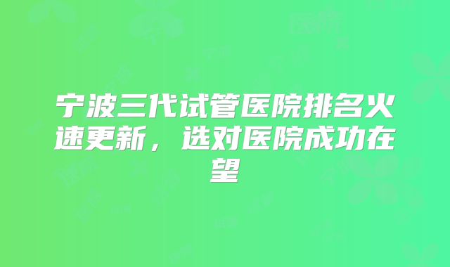 宁波三代试管医院排名火速更新，选对医院成功在望