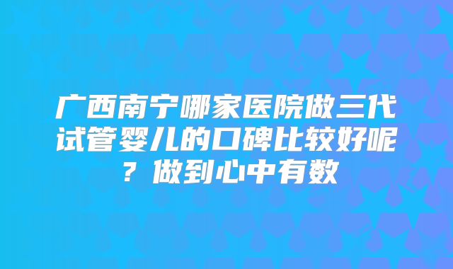 广西南宁哪家医院做三代试管婴儿的口碑比较好呢？做到心中有数