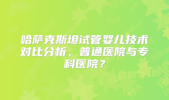 哈萨克斯坦试管婴儿技术对比分析，普通医院与专科医院？