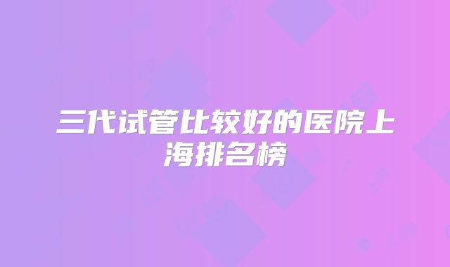 三代试管比较好的医院上海排名榜