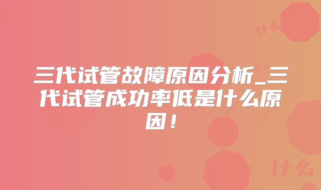 三代试管故障原因分析_三代试管成功率低是什么原因！