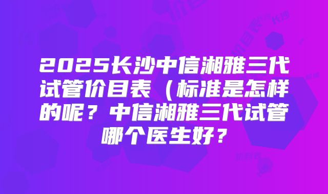 2025长沙中信湘雅三代试管价目表(标准是怎样的呢?中信湘雅三代试管哪个医生好?