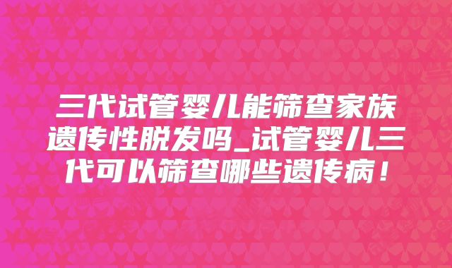 三代试管婴儿能筛查家族遗传性脱发吗_试管婴儿三代可以筛查哪些遗传病！