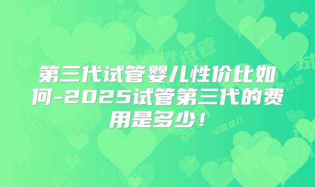 第三代试管婴儿性价比如何-2025试管第三代的费用是多少！