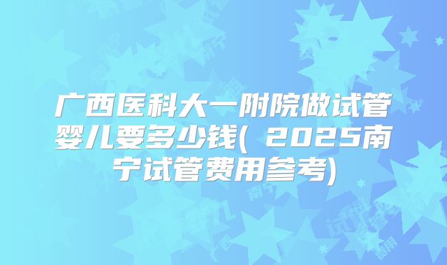 广西医科大一附院做试管婴儿要多少钱(2025南宁试管费用参考)