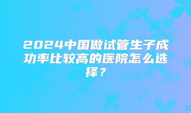 2024中国做试管生子成功率比较高的医院怎么选择?