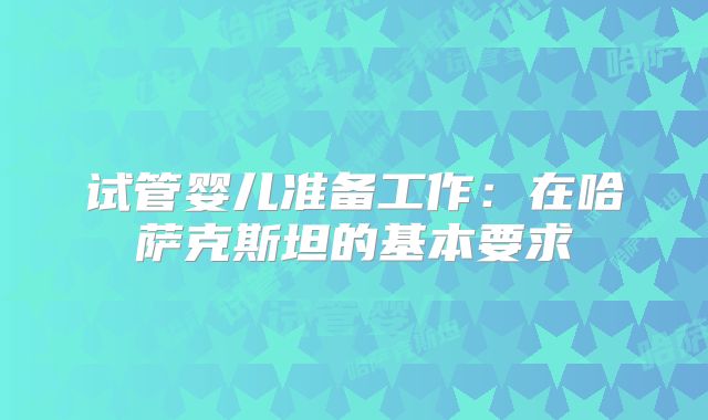 试管婴儿准备工作:在哈萨克斯坦的基本要求