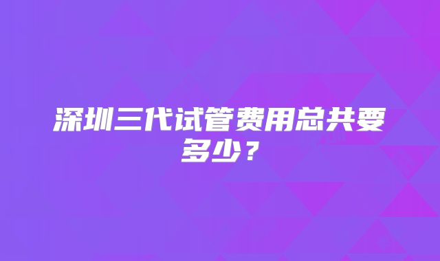 深圳三代试管费用总共要多少？