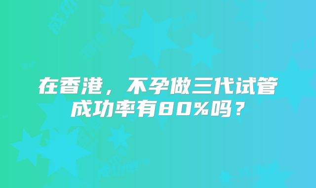 在香港，不孕做三代试管成功率有80%吗？