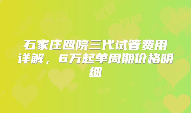 石家庄四院三代试管费用详解，6万起单周期价格明细