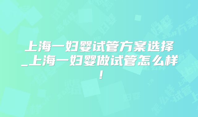 上海一妇婴试管方案选择_上海一妇婴做试管怎么样!