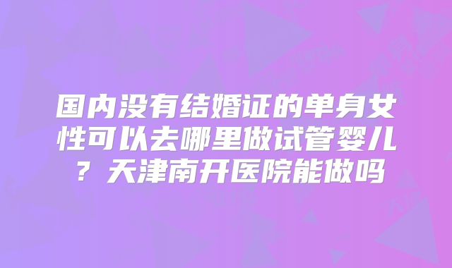 国内没有结婚证的单身女性可以去哪里做试管婴儿?天津南开医院能做吗