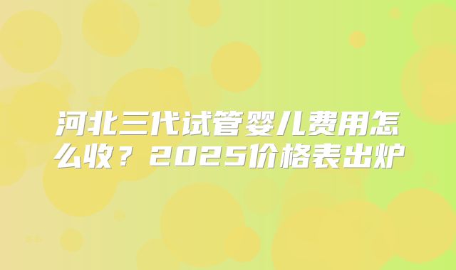 河北三代试管婴儿费用怎么收？2025价格表出炉