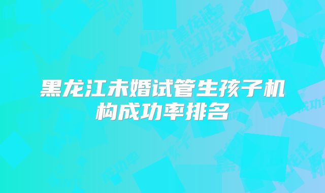 黑龙江未婚试管生孩子机构成功率排名