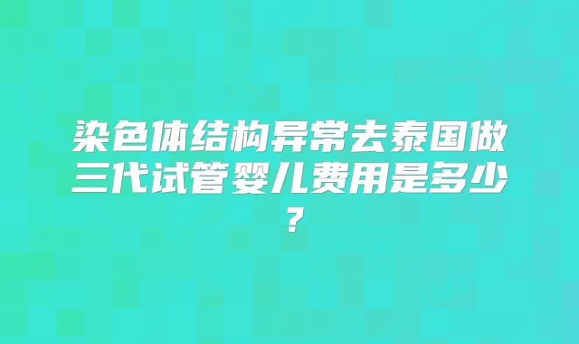 染色体结构异常去泰国做三代试管婴儿费用是多少？