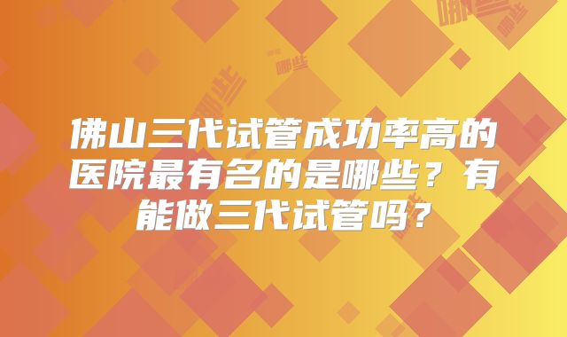 佛山三代试管成功率高的医院最有名的是哪些？有能做三代试管吗？