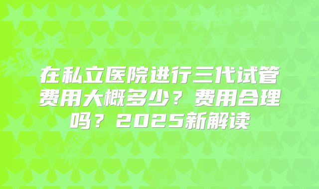 在私立医院进行三代试管费用大概多少？费用合理吗？2025新解读
