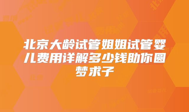 北京大龄试管姐姐试管婴儿费用详解多少钱助你圆梦求子