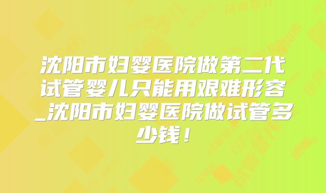 沈阳市妇婴医院做第二代试管婴儿只能用艰难形容_沈阳市妇婴医院做试管多少钱！